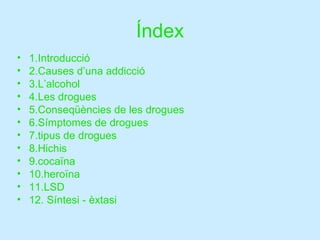 Índex 1.Introducció 2.Causes d’una addicció 3.L’alcohol 4.Les drogues 5.Conseqüències de les drogues 6.Símptomes de drogues 7.tipus de drogues 8.Hichis 9.cocaïna 10.heroïna 11.LSD 12. Síntesi - èxtasi 