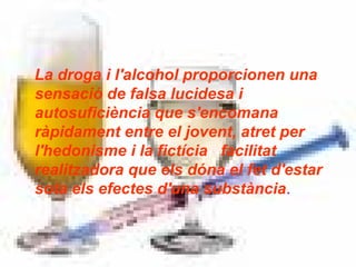 La droga i l'alcohol proporcionen una sensació de falsa lucidesa i autosuficiència que s'encomana ràpidament entre el jovent, atret per l'hedonisme i la fictícia   facilitat realitzadora que els dóna el fet d'estar sota els efectes d'una substància . 