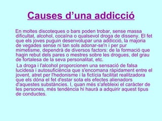 Causes d’una addicció En moltes discoteques o bars poden trobar, sense massa dificultat, alcohol, cocaïna o qualsevol droga de disseny. El fet que els joves puguin desenvolupar una addicció, la majoria de vegades sense ni tan sols adonar-se'n i per pur mimetisme, dependrà de diversos factors: de la formació que hagin rebut dels pares o mestres sobre les drogues, del grau de fortalesa de la seva personalitat, etc. La droga i l'alcohol proporcionen una sensació de falsa lucidesa i autosuficiència que s'encomana ràpidament entre el jovent, atret per l'hedonisme i la fictícia facilitat realitzadora que els dóna el fet d'estar sota els efectes alienadors d'aquestes substàncies. I, quan més s'afebleixi el caràcter de les persones, més tendència hi haurà a adquirir aquest tipus de conductes.  