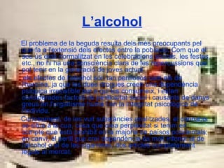 L’alcohol El problema de la beguda resulta dels més preocupants pel que fa a l'extensió dels efectes entre la població. Com que el seu ús està normalitzat en les celebracions socials, les festes, etc., no hi ha una consciència clara de les repercussions que pot tenir en la generació de joves actual. els efectes de l'alcohol són tan perillosos com els de l'heroïna, ja que les dues drogues creen una dependència psíquica irresistible per a qui les consumeix, i estan considerades factors de perillositat social i causants de danys greus en l'organisme humà i en la integritat psicològica de l'individu. Curiosament, de les vuit substàncies analitzades, el cànnabis se situa a la cua, cosa que crea perplexitat si tenim en compte que està prohibit en la majoria de països occidentals; en canvi, el perill que creï dependència és molt inferior al de l'alcohol o el de les cigarretes, dos articles completament legals al mercat.   