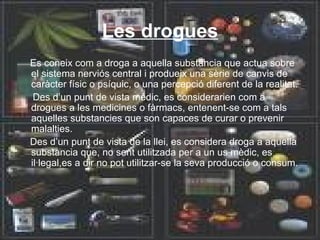 Les drogues Es coneix com a droga a aquella substancia que actua sobre el sistema nerviós central i produeix una sèrie de canvis de caràcter físic o psíquic, o una percepció diferent de la realitat. Des d’un punt de vista mèdic, es considerarien com a drogues a les medicines o fàrmacs, entenent-se com a tals aquelles substancies que son capaces de curar o prevenir malalties. Des d’un punt de vista de la llei, es considera droga a aquella substancia que, no sent utilitzada per a un us mèdic, es il·legal,es a dir no pot utilitzar-se la seva producció o consum. 