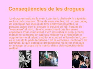 Conseqüències de les drogues La droga emmetzina la ment i, per tant, obstrueix la capacitat rectora del conscient. Sota els seus efectes, tot i no ser capaç de concretar cap idea ni de tirar endavant projectes, la persona actua com si tingués la solució de tot i hagués de "menjar-se" el món, i té el convenciment que les seves capacitats s'han intensificat. Però destorbar el propi procés mental no comporta en cap cas millorar-ne el rendiment o augmentar-ne el talent, sinó tot el contrari: el fa més lent, com és el cas de la parla farfallosa o de la verborrea incoherent de l'embriac. El que percep el drogoaddicte no és res més que un miratge, a causa de la manca d'una visió objectiva de la realitat. 