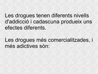 Les drogues tenen diferents nivells  d'addicció  i cadascuna produeix uns efectes diferents.  Les drogues més comercialitzades, i més adictives són: 
