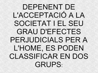 DEPENENT DE L'ACCEPTACIÓ A LA SOCIETAT I EL SEU GRAU D'EFECTES PERJUDICIALS PER A L'HOME, ES PODEN CLASSIFICAR EN DOS GRUPS : 
