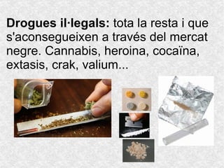 Drogues  il·legals :  tota la resta i que s'aconsegueixen a través del mercat negre. Cannabis, heroina, cocaïna, extasis, crak, valium... 