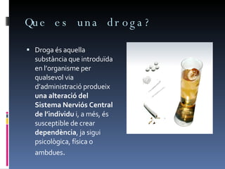 Que es una droga? Droga és aquella substància que introduïda en l’organisme per qualsevol via d’administració produeix  una alteració del Sistema Nerviós Central de l’individu  i, a més, és susceptible de crear  dependència , ja sigui psicològica, física o ambdues .  