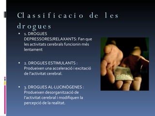 Classificacio de les drogues 1. DROGUES DEPRESSORES/RELAXANTS:  Fan que les activitats cerebrals funcionin més lentament 2. DROGUES ESTIMULANTS : Produeixen una acceleració i excitació de l’activitat cerebral. 3. DROGUES AL·LUCINÒGENES :  Produeixen desorganització de l’activitat cerebral i modifiquen la percepció de la realitat.  