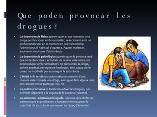 Que poden provocar les drogues? La dependència física  apareix quan el cos necessita una droga per funcionar amb normalitat, reaccionant amb un profund malestar en el moment en què s'interromp l'administració habitual d'aquesta. Aquest malestar, anomenat síndrome d'abstinència La dependència psicològica  apareix quan la persona sent que certes funcions o activitats de la seva vida no les pot desenvolupar amb normalitat si no consumeix la droga, i sofreix ansietat, nerviosisme i malestar, sent capaç de fer coses  no habituals per aconseguir la substància L'Hàbit  és la tendència automàtica a consumir d'una manera determinada una droga, com quan fem alguna cosa per costum, sense plantejar-nos-ho La politoxicomania  és l'addicció a diverses drogues, per exemple depenent a la vegada de la cocaïna i l'alcohol.  La sobredosi -o intoxicació aguda-  són una sèrie d'efectes adversos que es produeixen a l'organisme en superar la quantitat de substància que aquest és capaç d'assimilar 