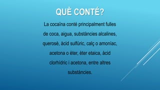 QUÈ CONTÉ?
La cocaïna conté principalment fulles
de coca, aigua, substàncies alcalines,
querosè, àcid sulfúric, calç o amoníac,
acetona o èter, èter etaica, àcid
clorhídric i acetona, entre altres
substàncies.
 