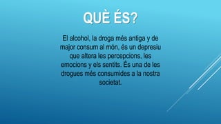 QUÈ ÉS?
El alcohol, la droga més antiga y de
major consum al món, és un depresiu
que altera les percepcions, les
emocions y els sentits. És una de les
drogues més consumides a la nostra
societat.
 