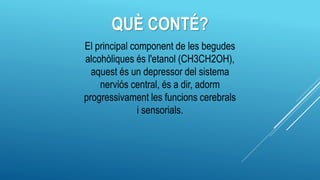 QUÈ CONTÉ?
El principal component de les begudes
alcohòliques és l'etanol (CH3CH2OH),
aquest és un depressor del sistema
nerviós central, és a dir, adorm
progressivament les funcions cerebrals
i sensorials.
 