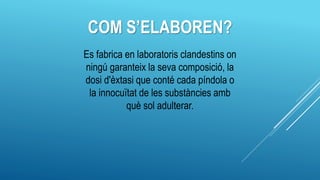 COM S’ELABOREN?
Es fabrica en laboratoris clandestins on
ningú garanteix la seva composició, la
dosi d'èxtasi que conté cada píndola o
la innocuïtat de les substàncies amb
què sol adulterar.
 