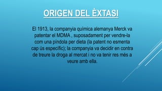ORIGEN DEL ÈXTASI
El 1913, la companyia química alemanya Merck va
patentar el MDMA , suposadament per vendre-la
com una píndola per dieta (la patent no esmenta
cap ús específic); la companyia va decidir en contra
de treure la droga al mercat i no va tenir res més a
veure amb ella.
 