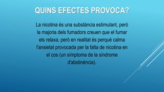 QUINS EFECTES PROVOCA?
La nicotina és una substància estimulant, però
la majoria dels fumadors creuen que el fumar
els relaxa, però en realitat és perquè calma
l'ansietat provocada per la falta de nicotina en
el cos (un símptoma de la síndrome
d'abstinència).
 