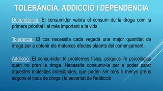 TOLERÀNCIA, ADDICCIÓ I DEPENDÈNCIA
Dependència: El consumidor valora el consum de la droga com la
primera prioritat i el més important a la vida.
Tolerància: El cos necessita cada vegada una major quantitat de
droga per a obtenir els mateixos efectes plaents del començament.
Addicció: El consumidor té problemes físics, psíquics i/o psicològics
quan no pren la droga. Necessita consumir-la per a poder parar
aquestes molèsties indesitjades, que poden ser més o menys greus
segons el tipus de droga i la severitat de l'addicció
 