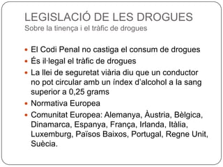 LEGISLACIÓ DE LES DROGUESSobre la tinença i el tràfic de droguesEl Codi Penal no castiga el consum de droguesÉs il·legal el tràfic de droguesLa llei de seguretat viària diu que un conductor no pot circular amb un índex d’alcohol a la sang superior a 0,25 gramsNormativa EuropeaComunitat Europea: Alemanya, Àustria, Bèlgica, Dinamarca, Espanya, França, Irlanda, Itàlia, Luxemburg, Països Baixos, Portugal, Regne Unit, Suècia.
