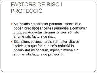 FACTORS DE RISC I PROTECCIÓSituacions de caràcter personal i social que poden predisposar certes persones a consumir drogues. Aquestes circumstàncies són els anomenats factors de risc. Situacions socioculturals icaracterístiques individuals que fan que se’n redueixi la possibilitat de consum, aquests serien els anomenats factors de protecció.