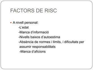 FACTORS DE RISCA nivell personal:         -L’edat         -Manca d’informació         -Nivells baixos d’autoestima         -Absència de normes i límits, i dificultats per          assumir responsabilitats          -Manca d’aficions