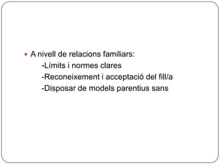 A nivell de relacions familiars:        -Límits i normes clares        -Reconeixement i acceptació del fill/a        -Disposar de models parentius sans