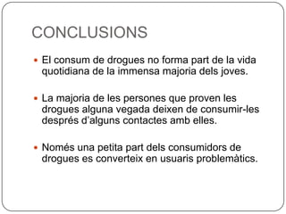 CONCLUSIONSEl consum de drogues no forma part de la vida quotidiana de la immensa majoria dels joves.La majoria de les persones que proven les drogues alguna vegada deixen de consumir-les després d’alguns contactes amb elles.Només una petita part dels consumidors de drogues es converteix en usuaris problemàtics.