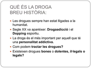 QUÈ ÉS LA DROGABREU HISTÒRIA:Les drogues sempre han estat lligades a la humanitat.Segle XX va aparèixer: Drogaadicció i el Dopping esportiu.La droga és el més important per aquell que té una personalitat addictiva.Com podem tractar les drogues?Existeixen drogues bones o dolentes, il·legals o legals?