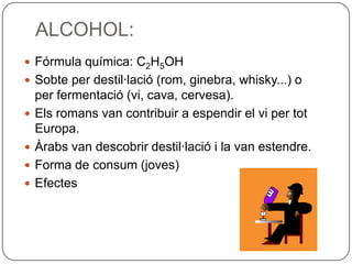 ALCOHOL:Fórmula química: C2H5OHSobte per destil·lació (rom, ginebra, whisky...) o per fermentació (vi, cava, cervesa).Els romans van contribuir a espendir el vi per tot Europa.Àrabs van descobrir destil·lació i la van estendre.Forma de consum (joves)Efectes