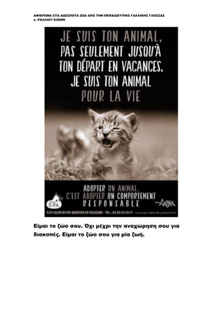 ΑΦΙΕΡΩΜΑ ΣΤΑ ΑΔΕΣΠΟΤΑ ΖΩΑ ΑΠΟ ΤΗΝ ΕΚΠΑΙΔΕΥΤΙΚΟ ΓΑΛΛΙΚΗΣ ΓΛΩΣΣΑΣ
κ. ΡΑΛΛΙΟΥ ΕΛΕΝΗ
Είμαι το ζώο σου. Όχι μέχρι την αναχώρηση σου για
διακοπές. Είμαι το ζώο σου για μία ζωή.
 