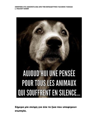 ΑΦΙΕΡΩΜΑ ΣΤΑ ΑΔΕΣΠΟΤΑ ΖΩΑ ΑΠΟ ΤΗΝ ΕΚΠΑΙΔΕΥΤΙΚΟ ΓΑΛΛΙΚΗΣ ΓΛΩΣΣΑΣ
κ. ΡΑΛΛΙΟΥ ΕΛΕΝΗ
Σήμερα μία σκέψη για όλα τα ζώα που υποφέρουν
σιωπηλά.
 