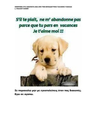 ΑΦΙΕΡΩΜΑ ΣΤΑ ΑΔΕΣΠΟΤΑ ΖΩΑ ΑΠΟ ΤΗΝ ΕΚΠΑΙΔΕΥΤΙΚΟ ΓΑΛΛΙΚΗΣ ΓΛΩΣΣΑΣ
κ. ΡΑΛΛΙΟΥ ΕΛΕΝΗ
Σε παρακαλώ μην με εγκαταλείπεις όταν πας διακοπές.
Εγώ σε αγαπώ.
 