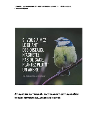 ΑΦΙΕΡΩΜΑ ΣΤΑ ΑΔΕΣΠΟΤΑ ΖΩΑ ΑΠΟ ΤΗΝ ΕΚΠΑΙΔΕΥΤΙΚΟ ΓΑΛΛΙΚΗΣ ΓΛΩΣΣΑΣ
κ. ΡΑΛΛΙΟΥ ΕΛΕΝΗ
Αν αγαπάτε το τραγούδι των πουλιών, μην αγοράζετε
κλουβί, φυτέψτε καλύτερα ένα δέντρο.
 