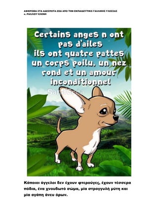 ΑΦΙΕΡΩΜΑ ΣΤΑ ΑΔΕΣΠΟΤΑ ΖΩΑ ΑΠΟ ΤΗΝ ΕΚΠΑΙΔΕΥΤΙΚΟ ΓΑΛΛΙΚΗΣ ΓΛΩΣΣΑΣ
κ. ΡΑΛΛΙΟΥ ΕΛΕΝΗ
Κάποιοι άγγελοι δεν έχουν φτερούγες, έχουν τέσσερα
πόδια, ένα χνουδωτό σώμα, μία στρογγυλή μύτη και
μία αγάπη άνευ όρων.
 