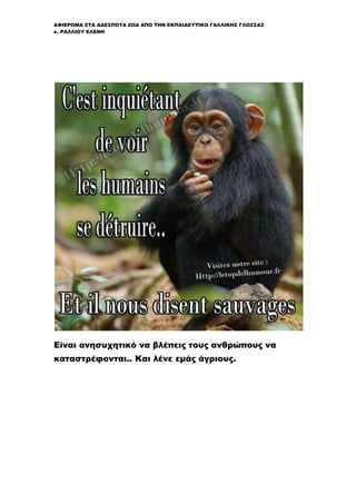 ΑΦΙΕΡΩΜΑ ΣΤΑ ΑΔΕΣΠΟΤΑ ΖΩΑ ΑΠΟ ΤΗΝ ΕΚΠΑΙΔΕΥΤΙΚΟ ΓΑΛΛΙΚΗΣ ΓΛΩΣΣΑΣ
κ. ΡΑΛΛΙΟΥ ΕΛΕΝΗ
Είναι ανησυχητικό να βλέπεις τους ανθρώπους να
καταστρέφονται.. Και λένε εμάς άγριους.
 