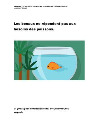 ΑΦΙΕΡΩΜΑ ΣΤΑ ΑΔΕΣΠΟΤΑ ΖΩΑ ΑΠΟ ΤΗΝ ΕΚΠΑΙΔΕΥΤΙΚΟ ΓΑΛΛΙΚΗΣ ΓΛΩΣΣΑΣ
κ. ΡΑΛΛΙΟΥ ΕΛΕΝΗ
Les bocaux ne répondent pas aux
besoins des poissons.
Οι γυάλες δεν ανταποκρίνονται στις ανάγκες του
ψαριού.
 