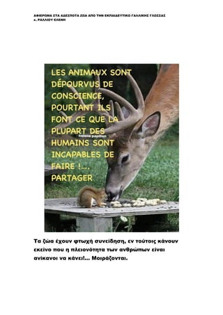 ΑΦΙΕΡΩΜΑ ΣΤΑ ΑΔΕΣΠΟΤΑ ΖΩΑ ΑΠΟ ΤΗΝ ΕΚΠΑΙΔΕΥΤΙΚΟ ΓΑΛΛΙΚΗΣ ΓΛΩΣΣΑΣ
κ. ΡΑΛΛΙΟΥ ΕΛΕΝΗ
Τα ζώα έχουν φτωχή συνείδηση, εν τούτοις κάνουν
εκείνο που η πλειονότητα των ανθρώπων είναι
ανίκανοι να κάνει!... Μοιράζονται.
 
