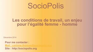 SocioPolis 
Les conditions de travail, un enjeu 
pour l’égalité femme - homme 
Décembre 2014 
Pour me contacter : 
Mail : corinne.thomas@sociopolis.org 
Site : http://sociopolis.org 
 