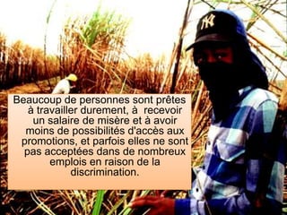 Beaucoup de personnes sont prêtes à travailler durement, à recevoir un salaire de misère et à avoir moins de possibilités d'accès aux  promotions, et parfois elles ne sont pas acceptées dans de nombreux emplois en raison de la discrimination.