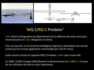 ‘MQ-1/RQ-1 Predator’
« R » étant la désignation du Département de la Défense des Etats-Unis pour
reconnaissance et « Q » désignant un drone.

Pour ses besoins, la CIA (Central Intelligence Agency) a développé une version
armée qui fut ensuite également commandée par l’US Air Force.

Cette version armée est appelée MQ-1 Predator, « M » pour multi-rôle.

En 2002, l'USAF changea officiellement la dénomination en « MQ-1 », à cause
de son utilisation de plus en plus importante.
 