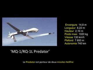 Envergure 14,8 m
                                              Longueur 8,22 m
                                              Hauteur 2,10 m
                                              Poids maxi 1020 kg
                                              Vitesse 130 km/h
                                              Plafond 7 600 m
                                              Autonomie 740 km


‘MQ-1/RQ-1L Predator’

      Le Predator est porteur de deux missiles Hellfire
 