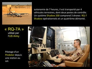 autonomie de 7 heures, il est transporté par 4
                  véhicules terrestres, dont deux postes de contrôle.
                  Un système Shadow 200 comprend 3 drones RQ-7
                  Shadow opérationnels et un quatrième démonté.



« RQ-7A »
  utilisé par
  l'US Army




Pilotage d'un
Predator depuis
une station au
sol.
 