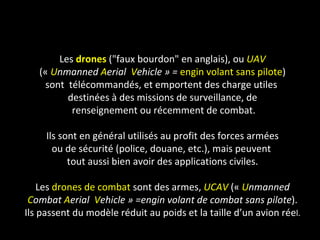 Les drones ("faux bourdon" en anglais), ou UAV
   (« Unmanned Aerial Vehicle » = engin volant sans pilote)
    sont télécommandés, et emportent des charge utiles
         destinées à des missions de surveillance, de
          renseignement ou récemment de combat.

     Ils sont en général utilisés au profit des forces armées
       ou de sécurité (police, douane, etc.), mais peuvent
           tout aussi bien avoir des applications civiles.

    Les drones de combat sont des armes, UCAV (« Unmanned
 Combat Aerial Vehicle » =engin volant de combat sans pilote).
Ils passent du modèle réduit au poids et la taille d’un avion réel.
 