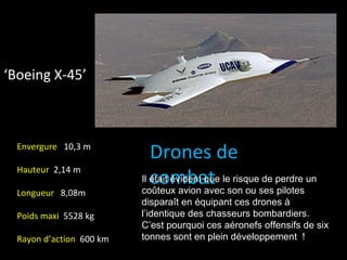 ‘Boeing X-45’



  Envergure 10,3 m
                             Drones de
  Hauteur 2,14 m
                             combat son ou ses pilotes
                          Il était évident que le risque de perdre un
                          coûteux avion avec
  Longueur 8,08m
                          disparaît en équipant ces drones à
  Poids maxi 5528 kg      l’identique des chasseurs bombardiers.
                          C’est pourquoi ces aéronefs offensifs de six
  Rayon d’action 600 km   tonnes sont en plein développement !
 