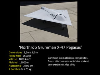 ‘Northrop Grumman X-47 Pegasus’
Dimensions 8,5m x 8,5m
Poids maxi 2600kg
Vitesse 1000 km/h        Construit en matériaux composites.
Plafond 12000m           Deux ailerons escamotables sortent
Autonomie 2800 km        aux extrémités des ailes !
2 bombes de 225 kg
 
