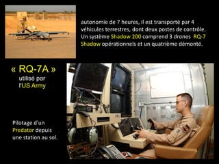 « RQ-7A »
utilisé par
l'US Army
autonomie de 7 heures, il est transporté par 4
véhicules terrestres, dont deux postes de contrôle.
Un système Shadow 200 comprend 3 drones RQ-7
Shadow opérationnels et un quatrième démonté.
Pilotage d'un
Predator depuis
une station au sol.
 