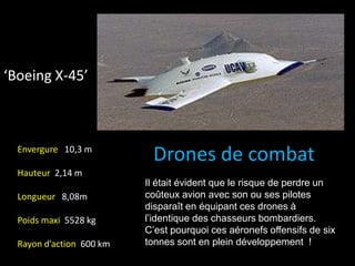 ‘Boeing X-45’
Drones de combatEnvergure 10,3 m
Hauteur 2,14 m
Longueur 8,08m
Poids maxi 5528 kg
Rayon d’action 600 km
Il était évident que le risque de perdre un
coûteux avion avec son ou ses pilotes
disparaît en équipant ces drones à
l’identique des chasseurs bombardiers.
C’est pourquoi ces aéronefs offensifs de six
tonnes sont en plein développement !
 