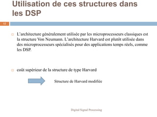 Utilisation de ces structures dans
     les DSP
12



        L’architecture généralement utilisée par les microprocesseurs classiques est
         la structure Von Neumann. L’architecture Harvard est plutôt utilisée dans
         des microprocesseurs spécialisés pour des applications temps réels, comme
         les DSP.



        coût supérieur de la structure de type Harvard

                              Structure de Harvard modifiée




                                        Digital Signal Processing
 