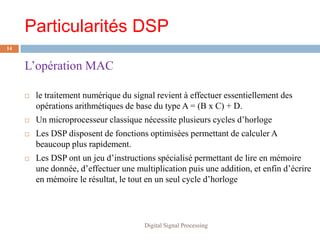 Particularités DSP
14


     L’opération MAC

        le traitement numérique du signal revient à effectuer essentiellement des
         opérations arithmétiques de base du type A = (B x C) + D.
        Un microprocesseur classique nécessite plusieurs cycles d’horloge
        Les DSP disposent de fonctions optimisées permettant de calculer A
         beaucoup plus rapidement.
        Les DSP ont un jeu d’instructions spécialisé permettant de lire en mémoire
         une donnée, d’effectuer une multiplication puis une addition, et enfin d’écrire
         en mémoire le résultat, le tout en un seul cycle d’horloge




                                        Digital Signal Processing
 
