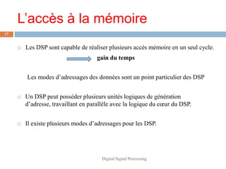 L’accès à la mémoire
17


        Les DSP sont capable de réaliser plusieurs accès mémoire en un seul cycle.
                                     gain du temps


         Les modes d’adressages des données sont un point particulier des DSP


        Un DSP peut posséder plusieurs unités logiques de génération
         d’adresse, travaillant en parallèle avec la logique du cœur du DSP.


        Il existe plusieurs modes d’adressages pour les DSP.




                                       Digital Signal Processing
 