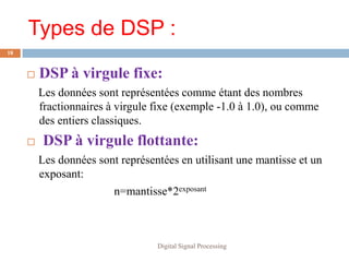 Types de DSP :
18


        DSP à virgule fixe:
         Les données sont représentées comme étant des nombres
         fractionnaires à virgule fixe (exemple -1.0 à 1.0), ou comme
         des entiers classiques.
        DSP à virgule flottante:
         Les données sont représentées en utilisant une mantisse et un
         exposant:
                        n=mantisse*2exposant



                                  Digital Signal Processing
 