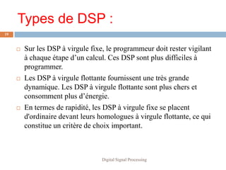 Types de DSP :
19



        Sur les DSP à virgule fixe, le programmeur doit rester vigilant
         à chaque étape d’un calcul. Ces DSP sont plus difficiles à
         programmer.
        Les DSP à virgule flottante fournissent une très grande
         dynamique. Les DSP à virgule flottante sont plus chers et
         consomment plus d’énergie.
        En termes de rapidité, les DSP à virgule fixe se placent
         d'ordinaire devant leurs homologues à virgule flottante, ce qui
         constitue un critère de choix important.



                                   Digital Signal Processing
 
