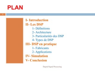 PLAN
2



           I- Introduction
           II- Les DSP
               1- Définitions
               2- Architecture
               3- Particularités des DSP
               4- Types de DSP
           III- DSP en pratique
               1- Fabricants
               2- Applications
           IV- Simulation
           V- Conclusion
                       Digital Signal Processing
 